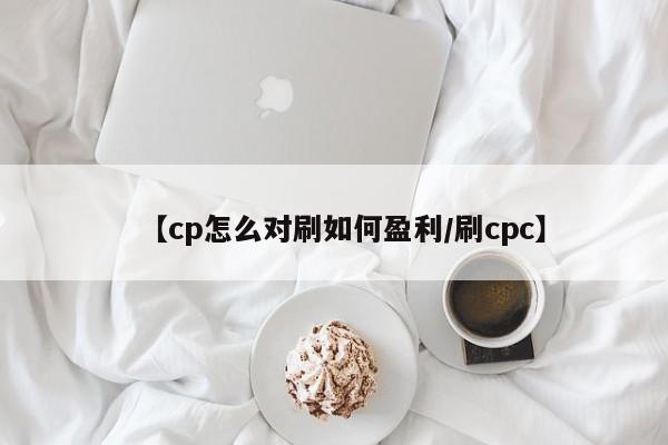 【cp怎么对刷如何盈利/刷cpc】