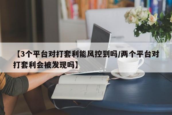 【3个平台对打套利能风控到吗/两个平台对打套利会被发现吗】