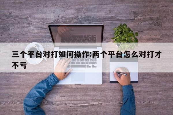 三个平台对打如何操作:两个平台怎么对打才不亏