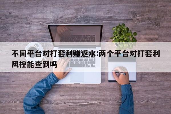 不同平台对打套利赚返水:两个平台对打套利风控能查到吗