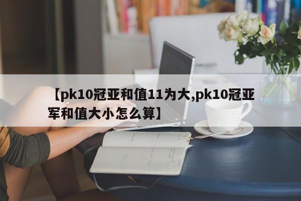 【pk10冠亚和值11为大,pk10冠亚军和值大小怎么算】