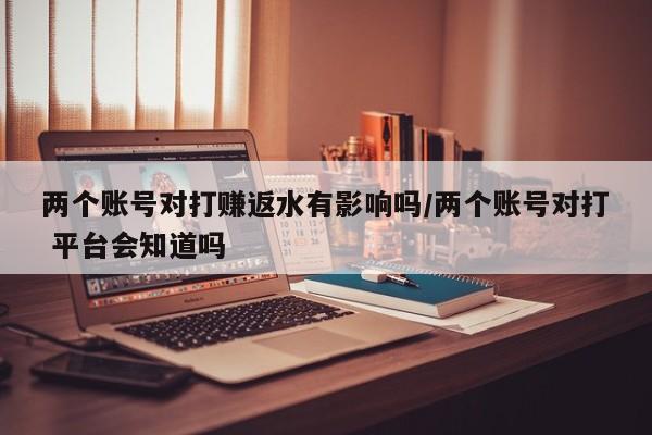 两个账号对打赚返水有影响吗/两个账号对打 平台会知道吗