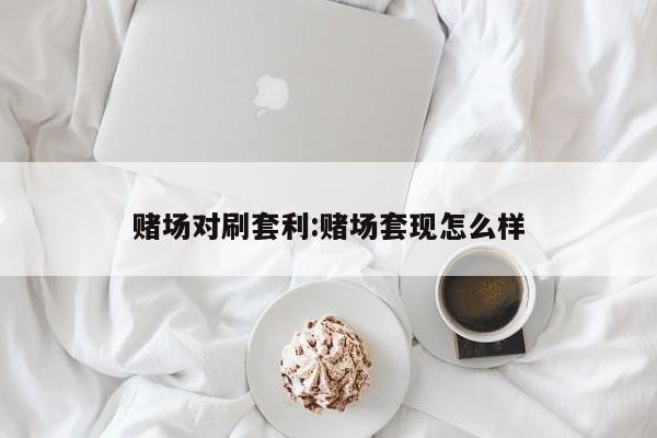 赌场对刷套利:赌场套现怎么样